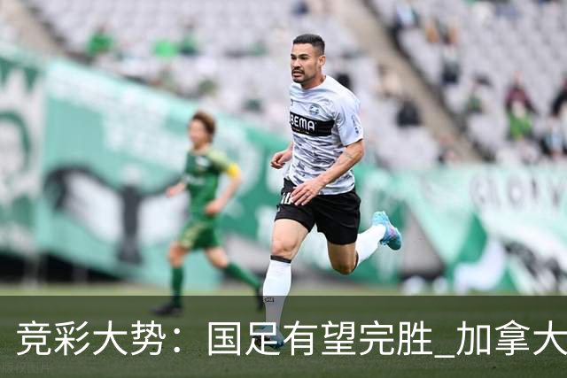竞彩大势：国足有望完胜 加拿大赢球可期